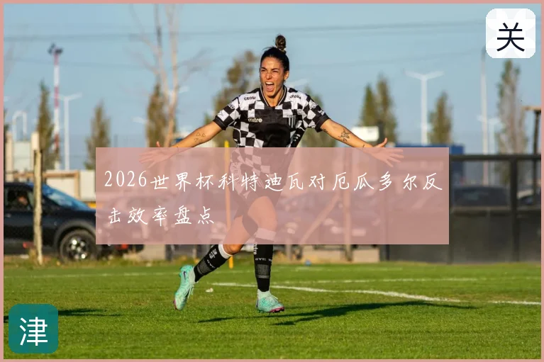 2026世界杯科特迪瓦对厄瓜多尔反击效率盘点