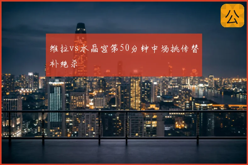 维拉vs水晶宫第50分钟中场挑传替补绝杀