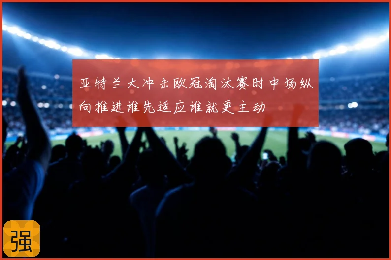 亚特兰大冲击欧冠淘汰赛时中场纵向推进谁先适应谁就更主动