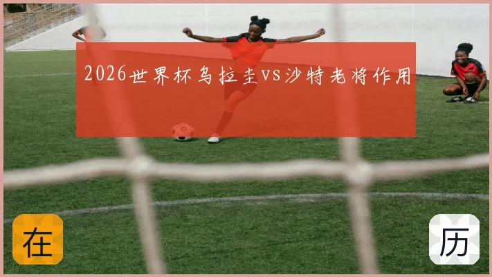 2026世界杯乌拉圭vs沙特老将作用
